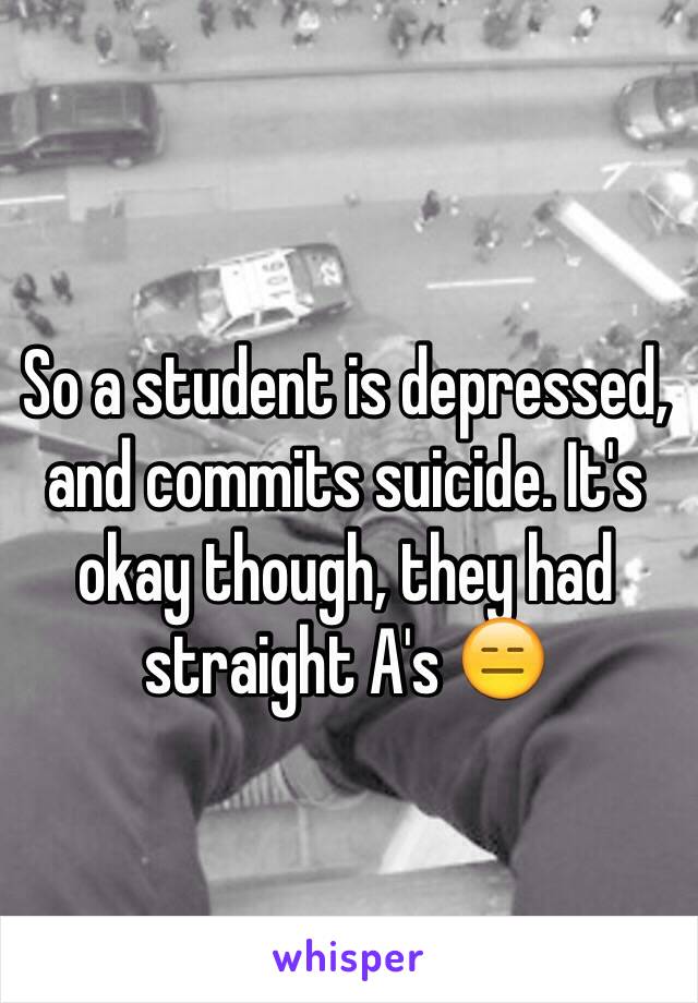 So a student is depressed, and commits suicide. It's okay though, they had straight A's 😑