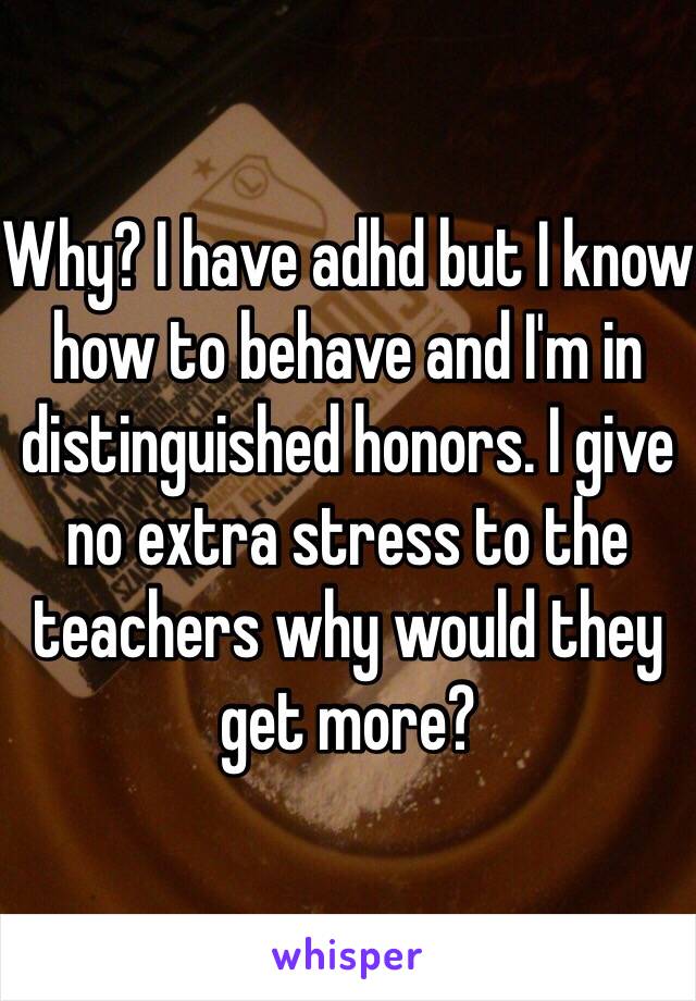 Why? I have adhd but I know how to behave and I'm in distinguished honors. I give no extra stress to the teachers why would they get more? 