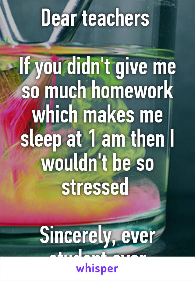 Dear teachers 

If you didn't give me so much homework which makes me sleep at 1 am then I wouldn't be so stressed 

Sincerely, ever student ever