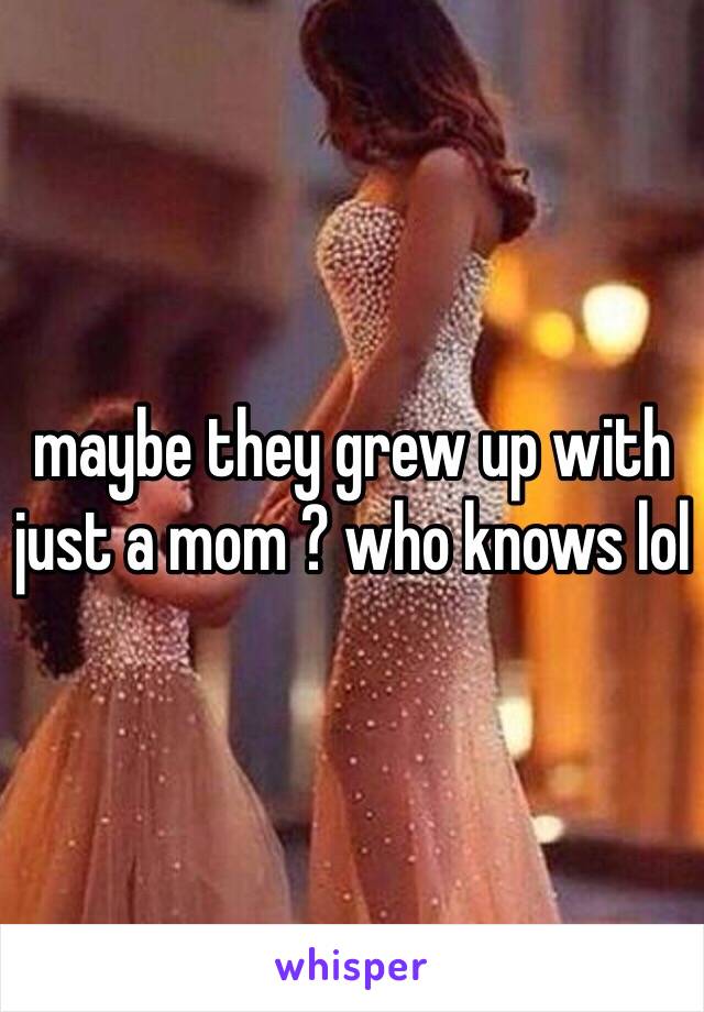 maybe they grew up with just a mom ? who knows lol