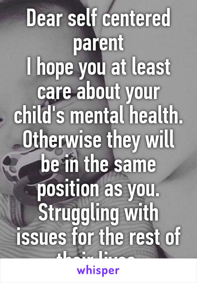 Dear self centered parent
I hope you at least care about your child's mental health. Otherwise they will be in the same position as you. Struggling with issues for the rest of their lives.