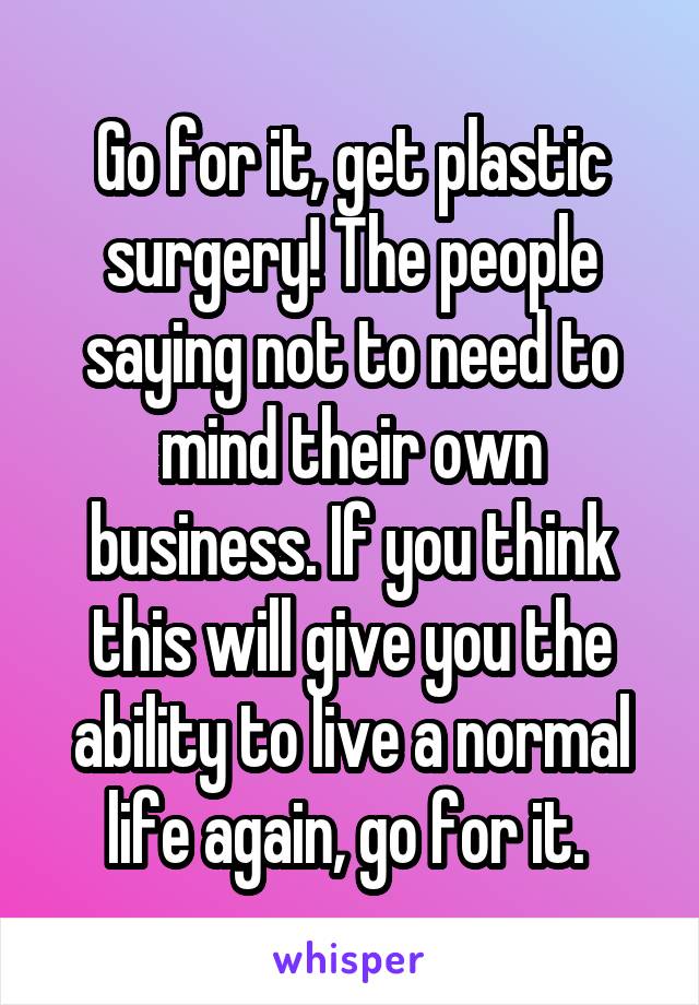 Go for it, get plastic surgery! The people saying not to need to mind their own business. If you think this will give you the ability to live a normal life again, go for it. 