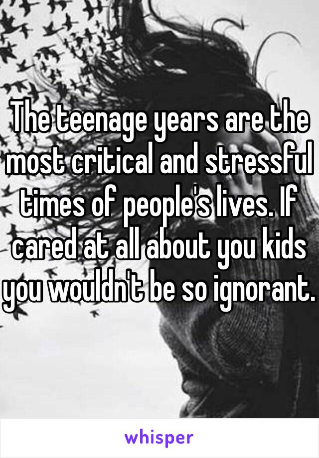 The teenage years are the most critical and stressful times of people's lives. If cared at all about you kids you wouldn't be so ignorant. 