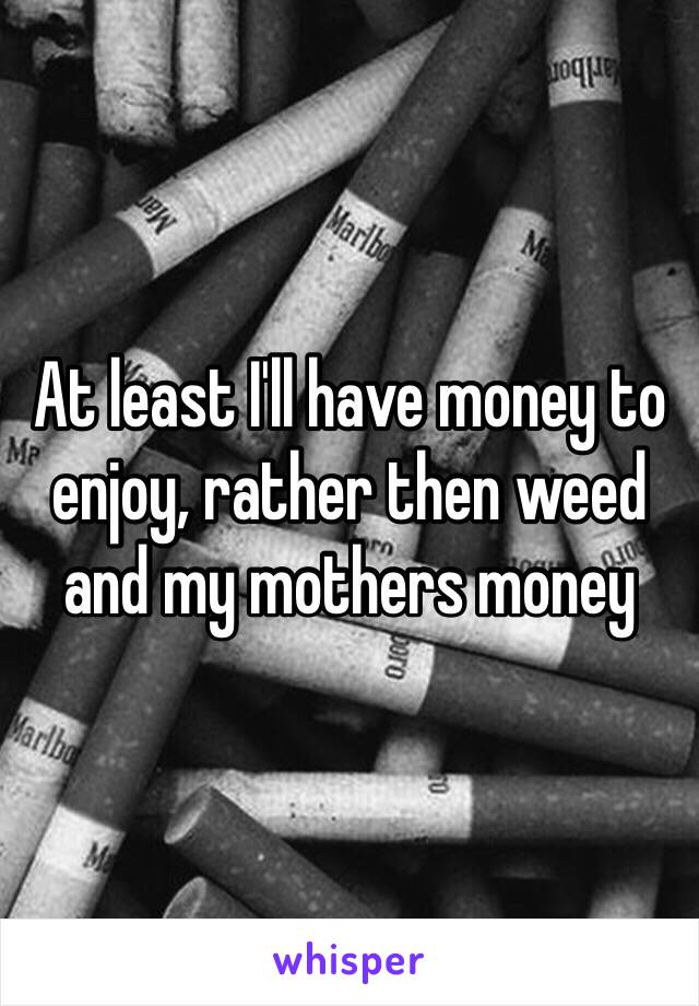 At least I'll have money to enjoy, rather then weed and my mothers money 