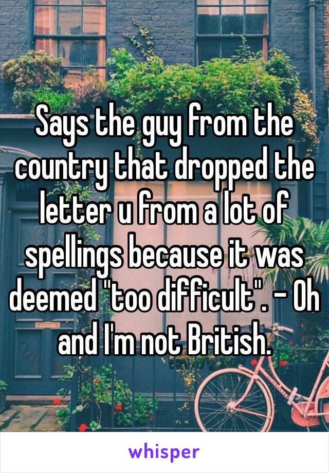 Says the guy from the country that dropped the letter u from a lot of spellings because it was deemed "too difficult". - Oh and I'm not British.