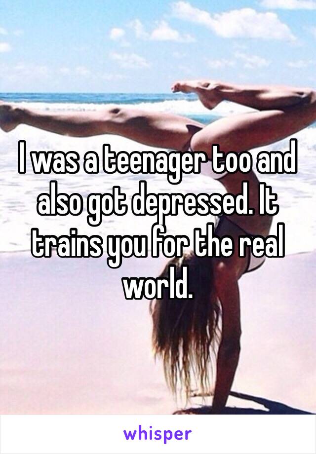 I was a teenager too and also got depressed. It trains you for the real world. 