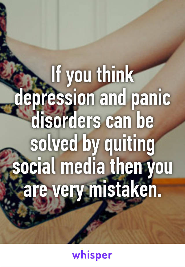 If you think depression and panic disorders can be solved by quiting social media then you are very mistaken.