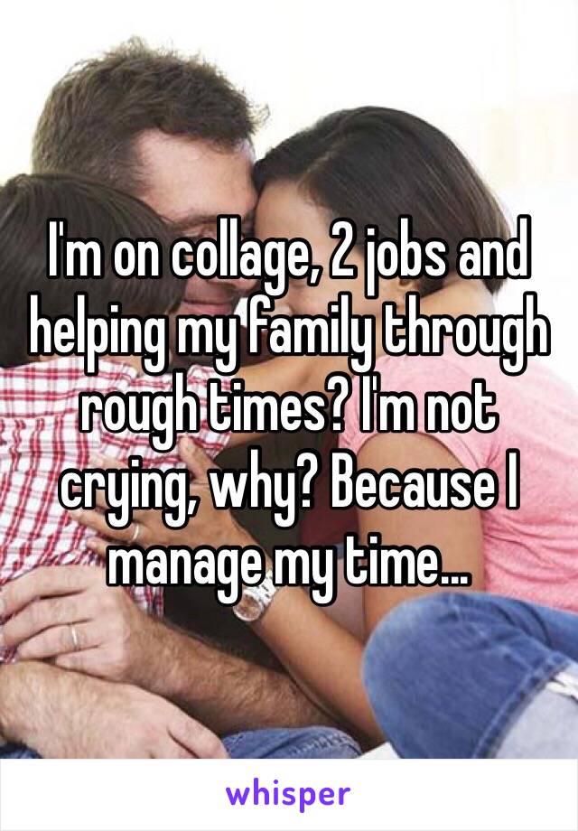 I'm on collage, 2 jobs and helping my family through rough times? I'm not crying, why? Because I manage my time...