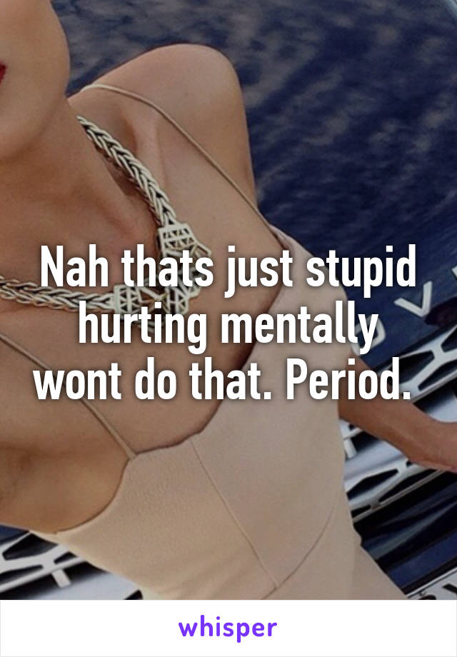 Nah thats just stupid hurting mentally wont do that. Period. 