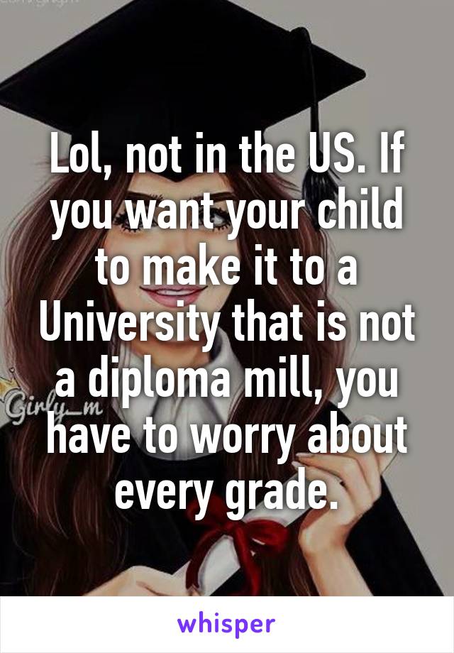 Lol, not in the US. If you want your child to make it to a University that is not a diploma mill, you have to worry about every grade.