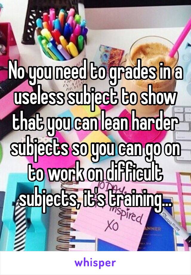 No you need to grades in a useless subject to show that you can lean harder subjects so you can go on to work on difficult subjects, it's training...