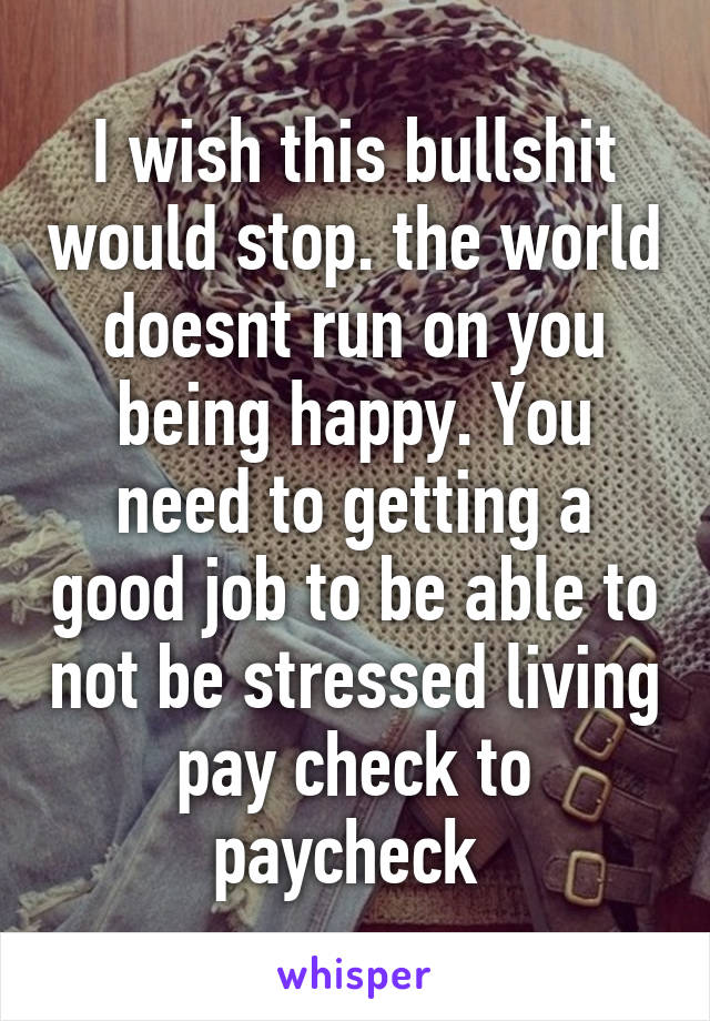 I wish this bullshit would stop. the world doesnt run on you being happy. You need to getting a good job to be able to not be stressed living pay check to paycheck 