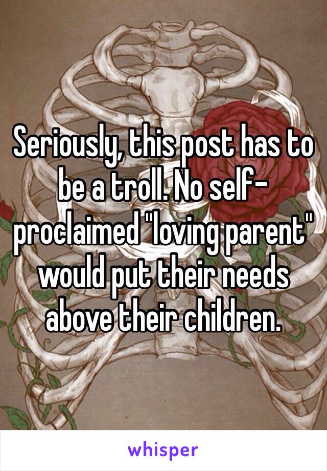 Seriously, this post has to be a troll. No self-proclaimed "loving parent" would put their needs above their children.