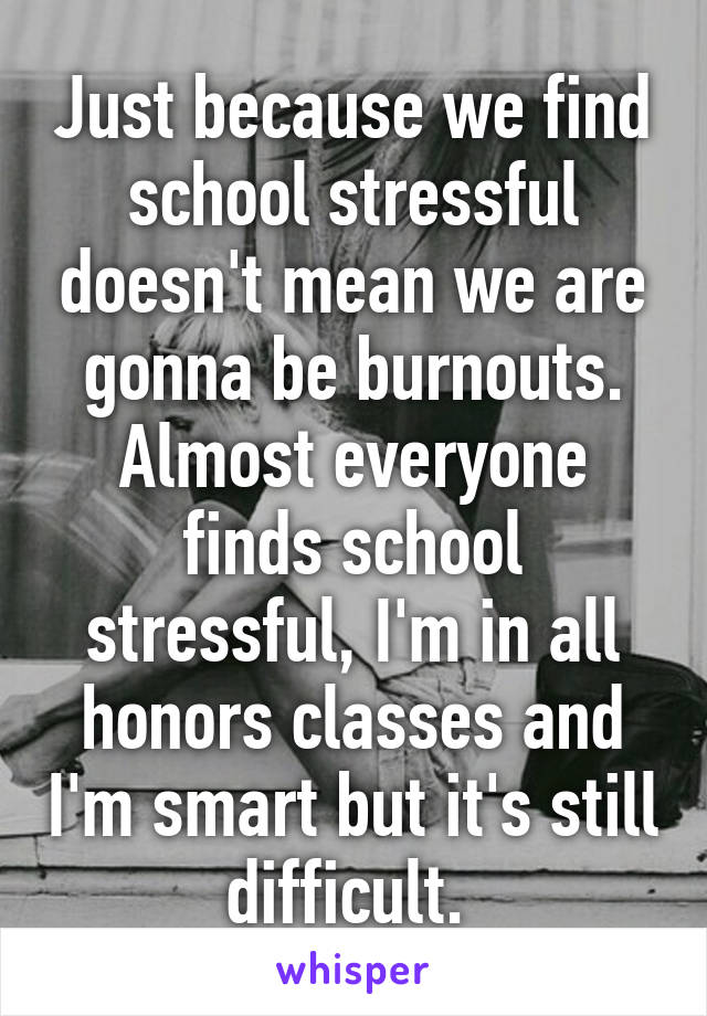 Just because we find school stressful doesn't mean we are gonna be burnouts. Almost everyone finds school stressful, I'm in all honors classes and I'm smart but it's still difficult. 