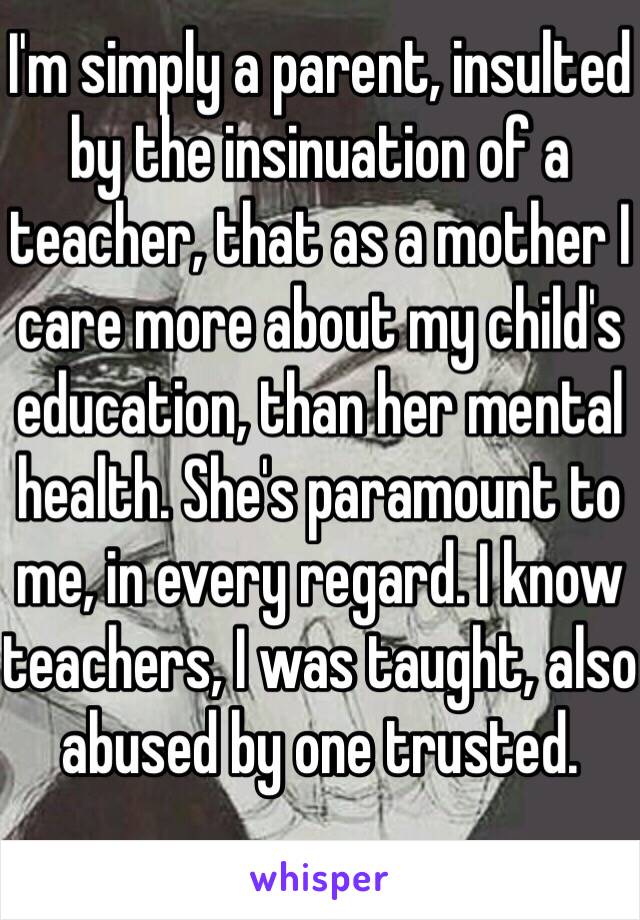 I'm simply a parent, insulted by the insinuation of a teacher, that as a mother I care more about my child's education, than her mental health. She's paramount to me, in every regard. I know teachers, I was taught, also abused by one trusted.