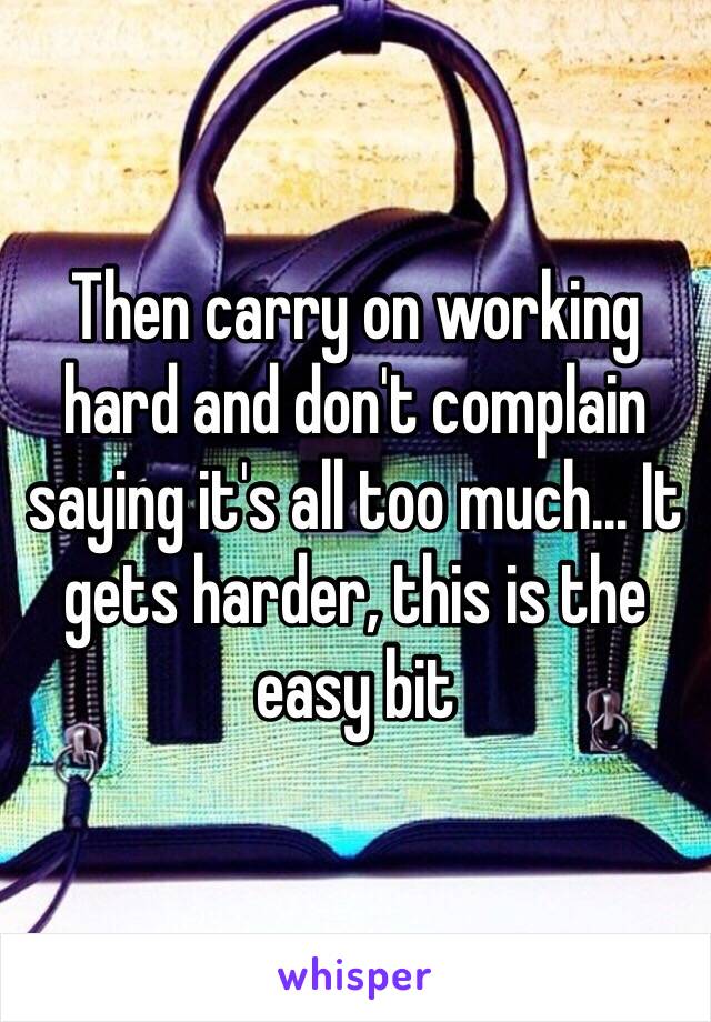 Then carry on working hard and don't complain saying it's all too much... It gets harder, this is the easy bit