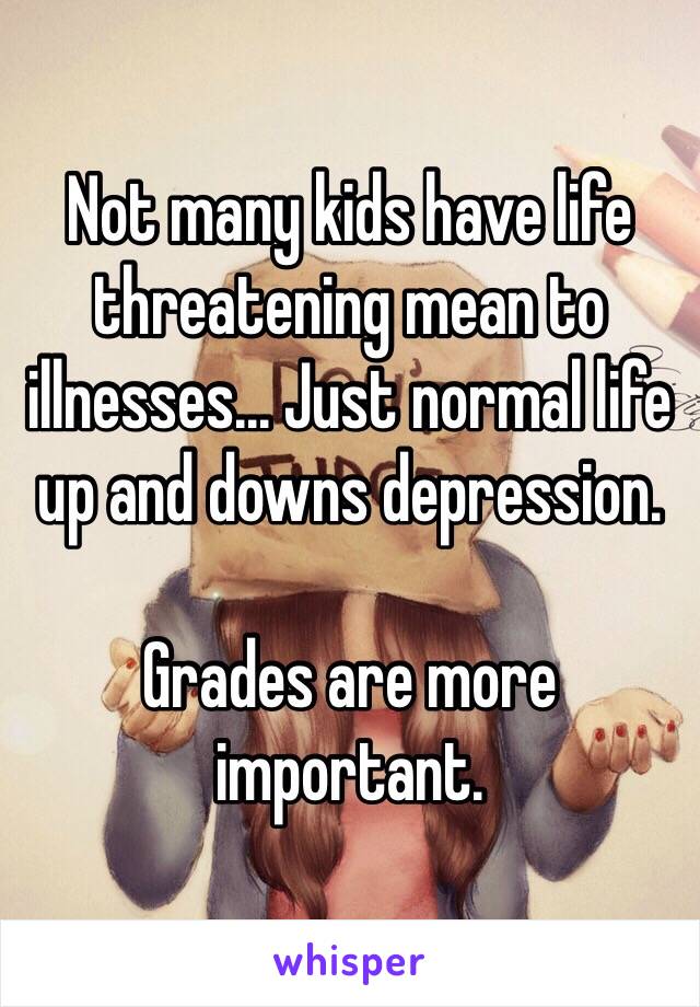 Not many kids have life threatening mean to illnesses... Just normal life up and downs depression.

Grades are more important.