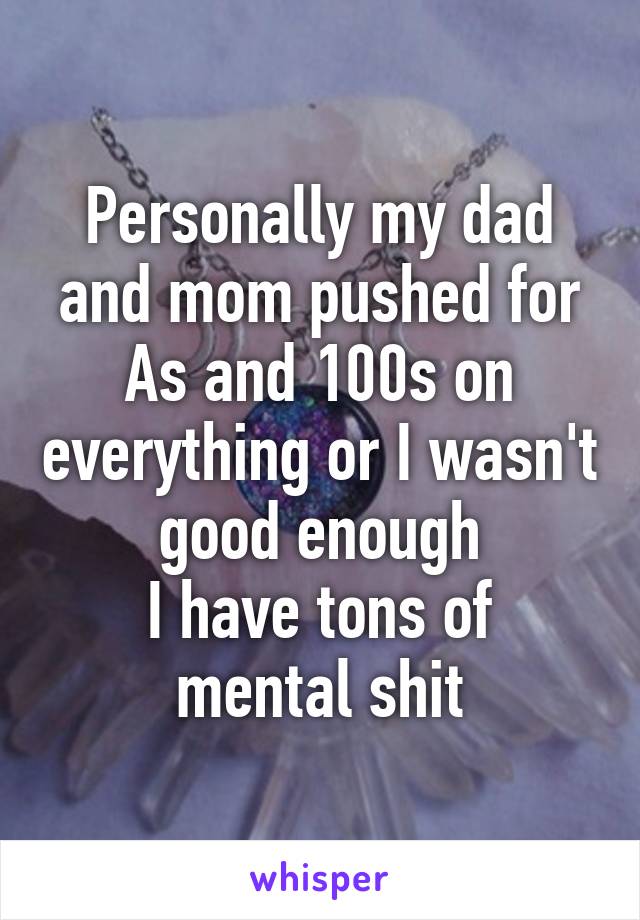 Personally my dad and mom pushed for As and 100s on everything or I wasn't good enough
I have tons of mental shit