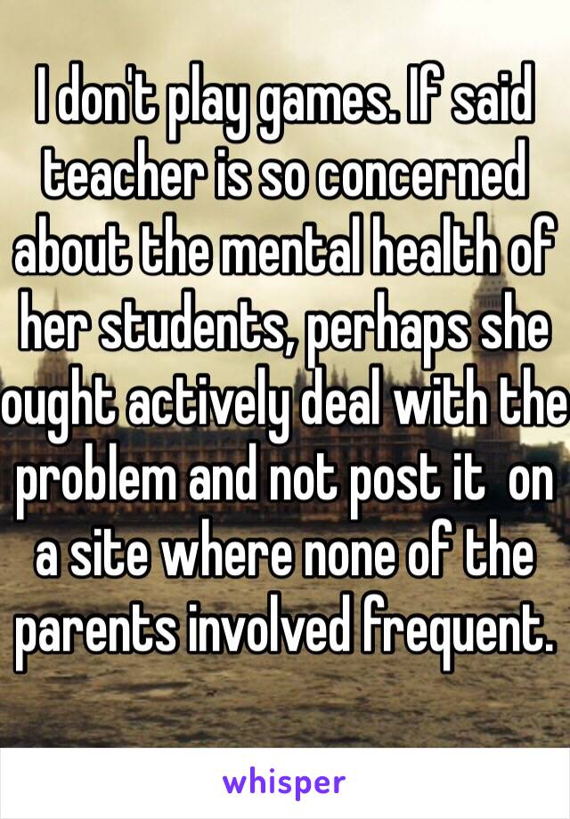 I don't play games. If said teacher is so concerned about the mental health of her students, perhaps she ought actively deal with the problem and not post it  on a site where none of the parents involved frequent.