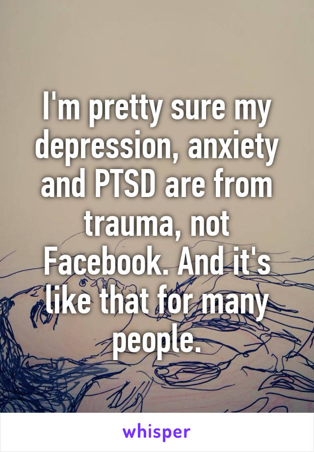 I'm pretty sure my depression, anxiety and PTSD are from trauma, not Facebook. And it's like that for many people.