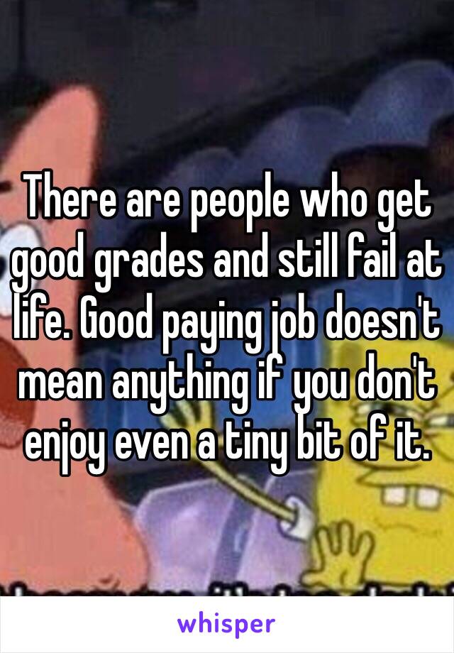 There are people who get good grades and still fail at life. Good paying job doesn't mean anything if you don't enjoy even a tiny bit of it. 