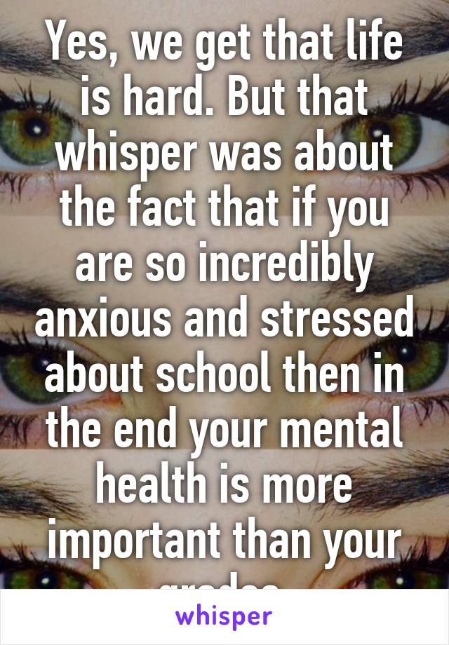 Yes, we get that life is hard. But that whisper was about the fact that if you are so incredibly anxious and stressed about school then in the end your mental health is more important than your grades 