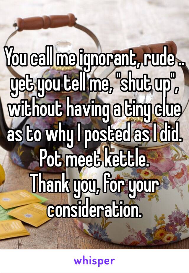 You call me ignorant, rude .. yet you tell me, "shut up", without having a tiny clue as to why I posted as I did.
Pot meet kettle.
Thank you, for your consideration.