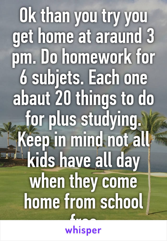 Ok than you try you get home at araund 3 pm. Do homework for 6 subjets. Each one abaut 20 things to do for plus studying. Keep in mind not all kids have all day when they come home from school free