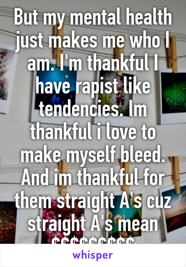 But my mental health just makes me who I am. I'm thankful I have rapist like tendencies. Im thankful i love to make myself bleed. And im thankful for them straight A's cuz straight A's mean $$$$$$$$$