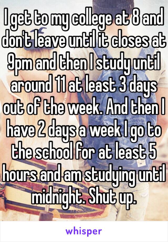 I get to my college at 8 and don't leave until it closes at 9pm and then I study until around 11 at least 3 days out of the week. And then I have 2 days a week I go to the school for at least 5 hours and am studying until midnight. Shut up. 