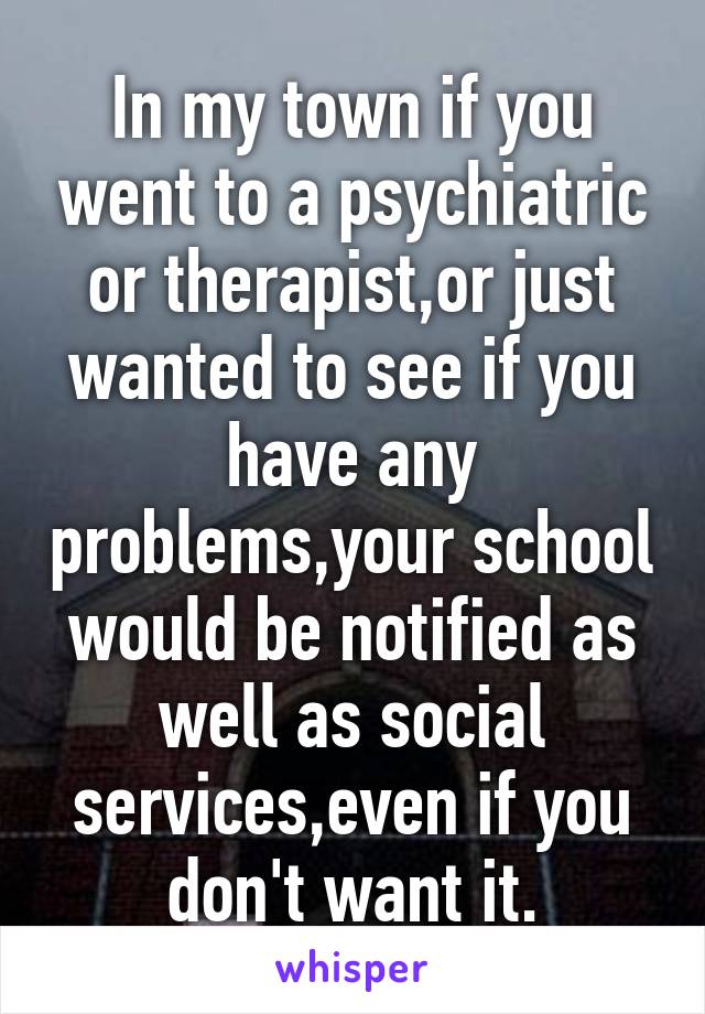 In my town if you went to a psychiatric or therapist,or just wanted to see if you have any problems,your school would be notified as well as social services,even if you don't want it.