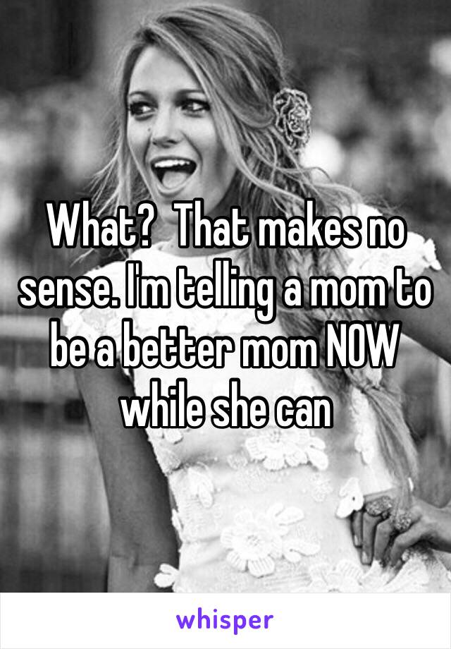 What?  That makes no sense. I'm telling a mom to be a better mom NOW while she can