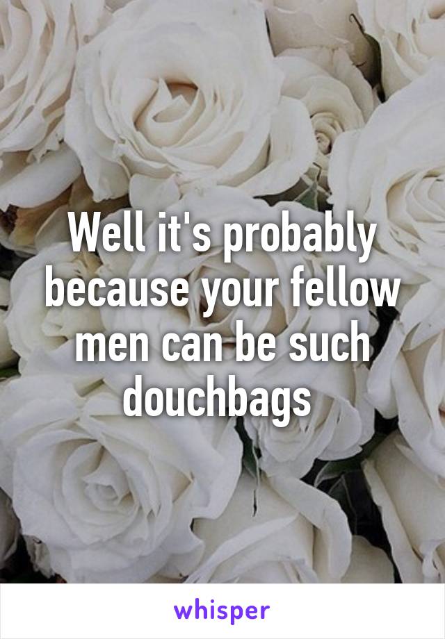 Well it's probably because your fellow men can be such douchbags 