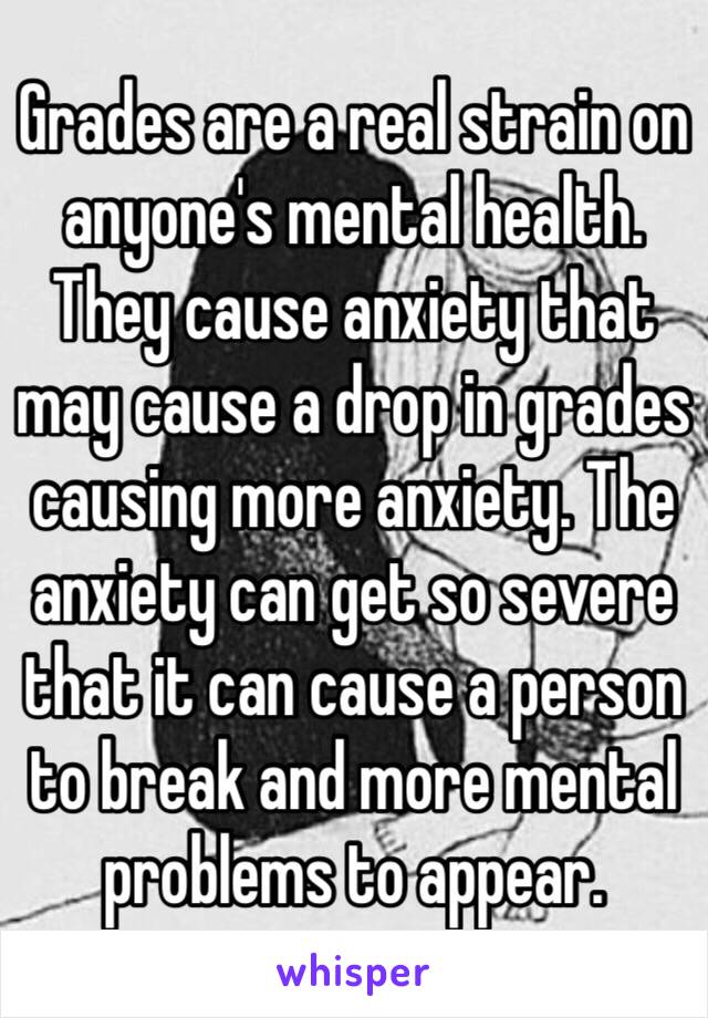 Grades are a real strain on anyone's mental health. They cause anxiety that may cause a drop in grades causing more anxiety. The anxiety can get so severe that it can cause a person to break and more mental problems to appear. 