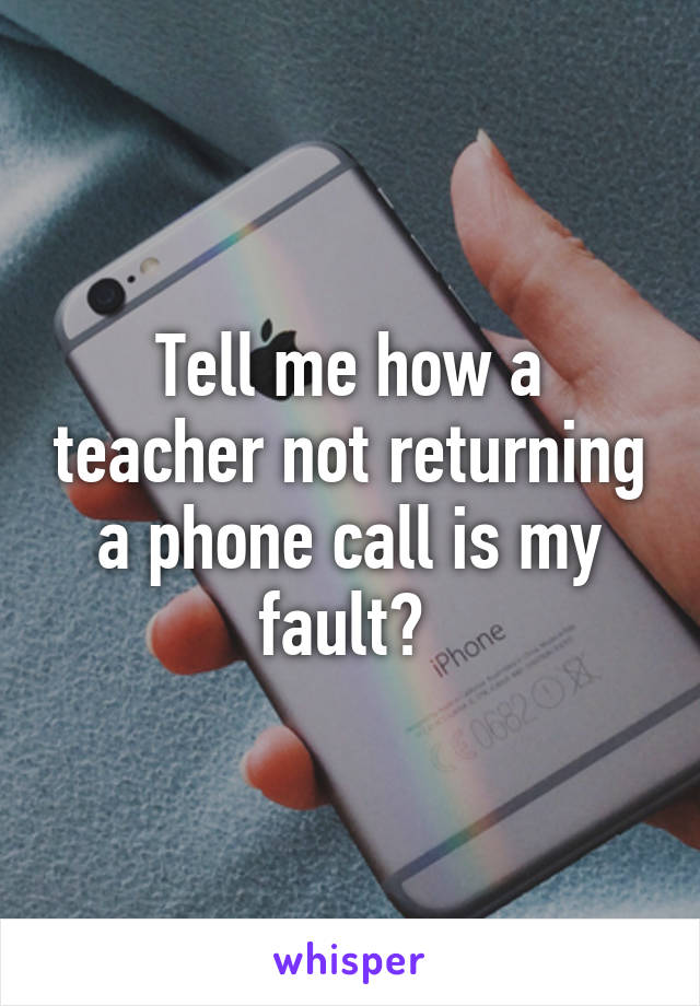 Tell me how a teacher not returning a phone call is my fault? 