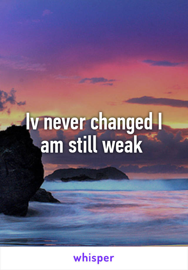 Iv never changed I am still weak 