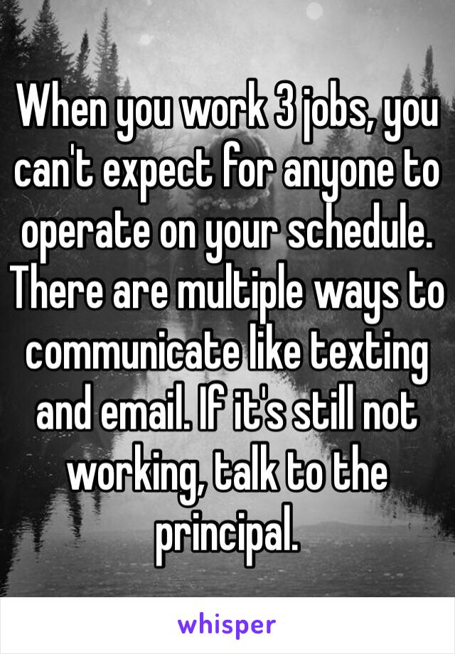 When you work 3 jobs, you can't expect for anyone to operate on your schedule. There are multiple ways to communicate like texting and email. If it's still not working, talk to the principal. 