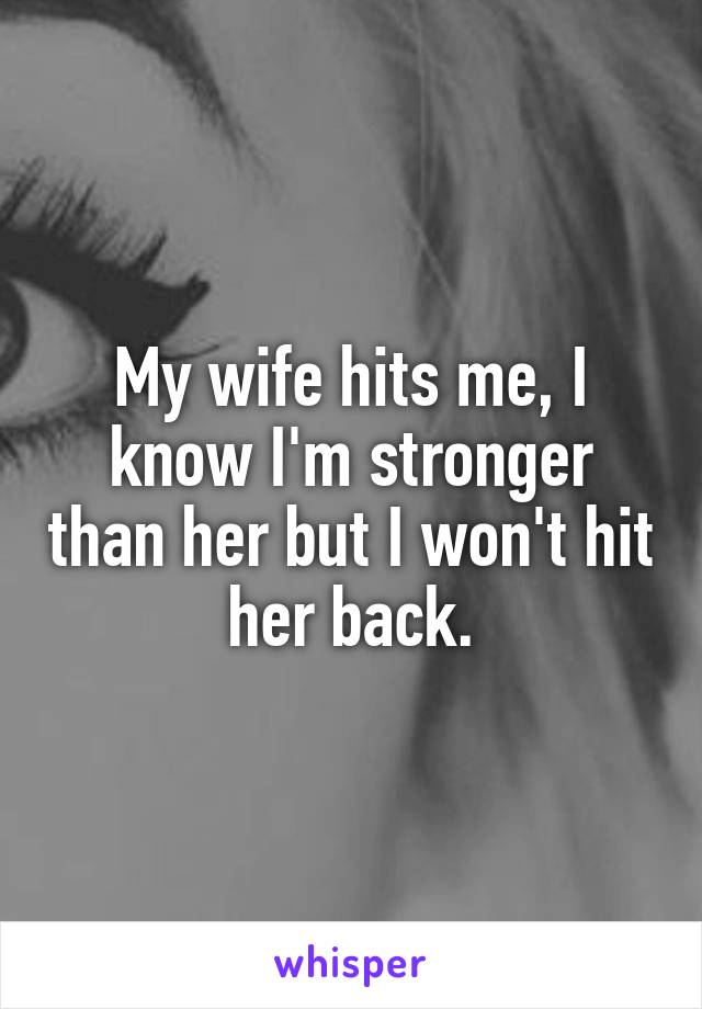 My wife hits me, I know I'm stronger than her but I won't hit her back.