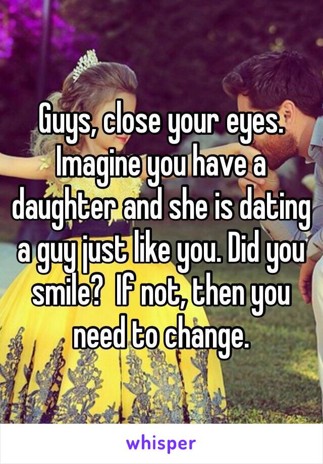 Guys, close your eyes. Imagine you have a daughter and she is dating a guy just like you. Did you smile?  If not, then you need to change. 