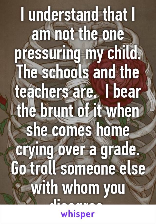 I understand that I am not the one pressuring my child. The schools and the teachers are.  I bear the brunt of it when she comes home crying over a grade. Go troll someone else with whom you disagree.