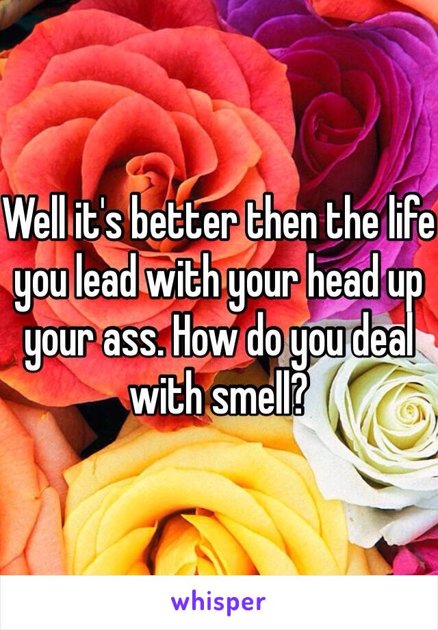 Well it's better then the life you lead with your head up your ass. How do you deal with smell?