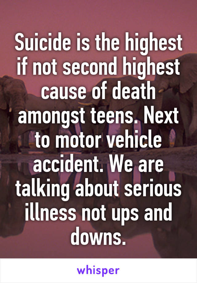 Suicide is the highest if not second highest cause of death amongst teens. Next to motor vehicle accident. We are talking about serious illness not ups and downs.