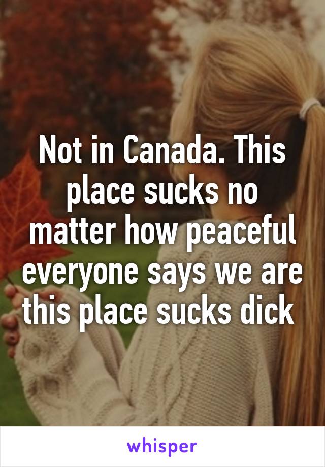 Not in Canada. This place sucks no matter how peaceful everyone says we are this place sucks dick 