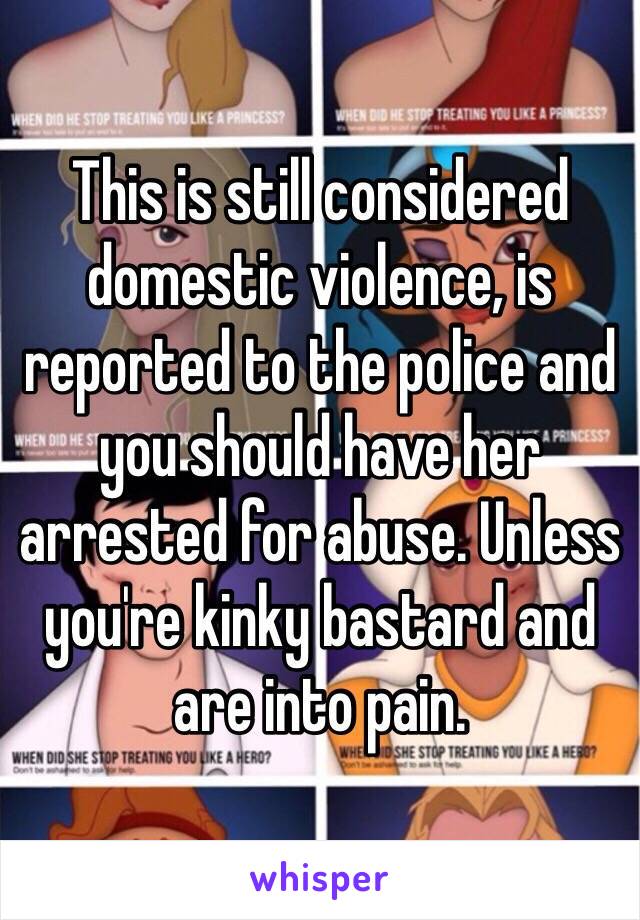 This is still considered domestic violence, is reported to the police and you should have her arrested for abuse. Unless you're kinky bastard and are into pain.