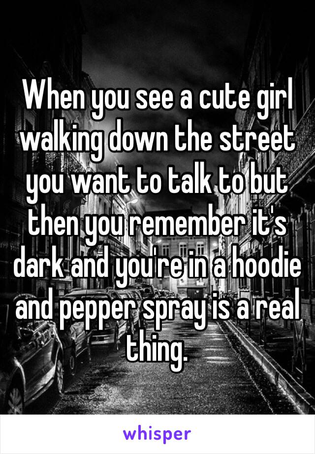 When you see a cute girl walking down the street you want to talk to but then you remember it's dark and you're in a hoodie and pepper spray is a real thing.