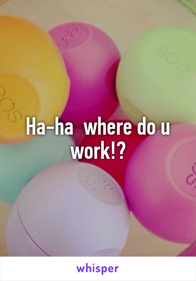 Ha-ha  where do u work!?