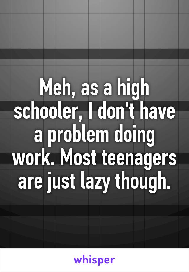 Meh, as a high schooler, I don't have a problem doing work. Most teenagers are just lazy though.