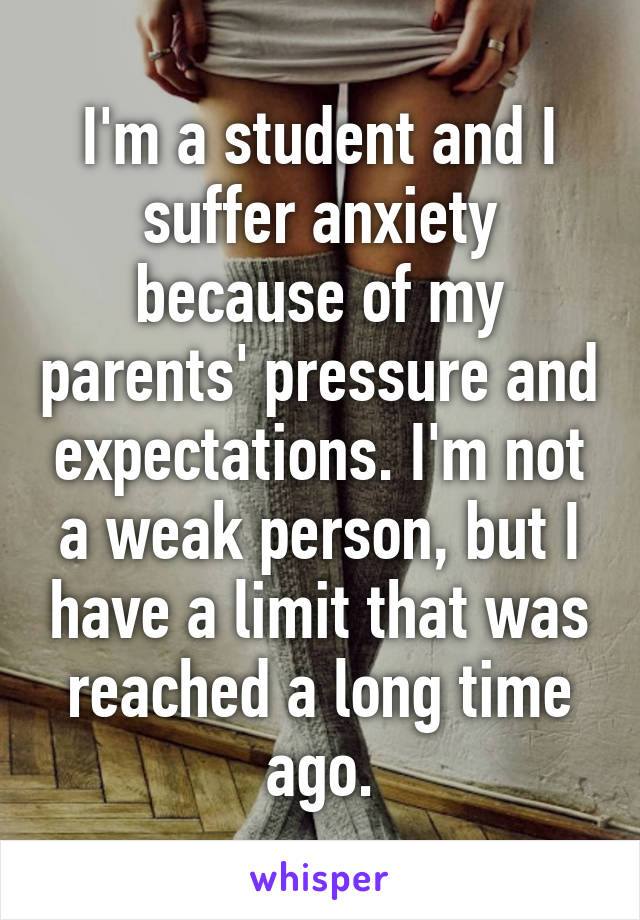 I'm a student and I suffer anxiety because of my parents' pressure and expectations. I'm not a weak person, but I have a limit that was reached a long time ago.