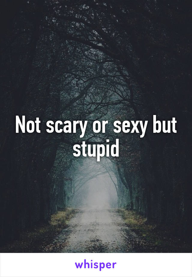 Not scary or sexy but stupid