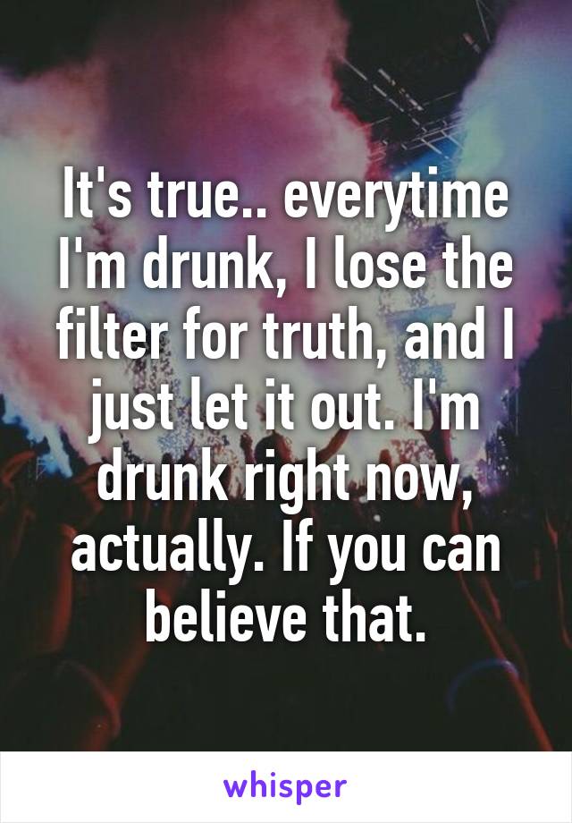 It's true.. everytime I'm drunk, I lose the filter for truth, and I just let it out. I'm drunk right now, actually. If you can believe that.